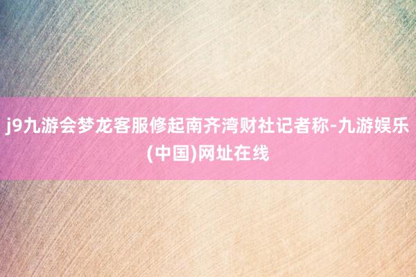 j9九游会梦龙客服修起南齐湾财社记者称-九游娱乐(中国)网址在线