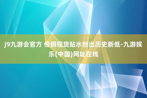 j9九游会官方 伦铜现货贴水创出历史新低-九游娱乐(中国)网址在线