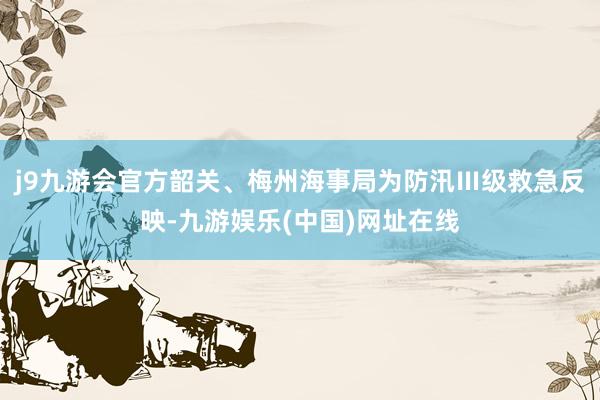 j9九游会官方韶关、梅州海事局为防汛Ⅲ级救急反映-九游娱乐(中国)网址在线