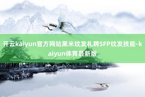 开云kaiyun官方网站黑米纹发礼聘SFP纹发技能-kaiyun体育最新版