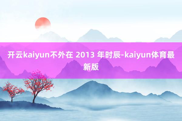 开云kaiyun　　不外在 2013 年时辰-kaiyun体育最新版