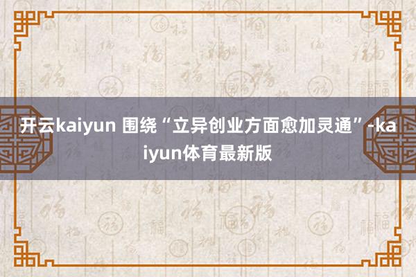 开云kaiyun 　　围绕“立异创业方面愈加灵通”-kaiyun体育最新版