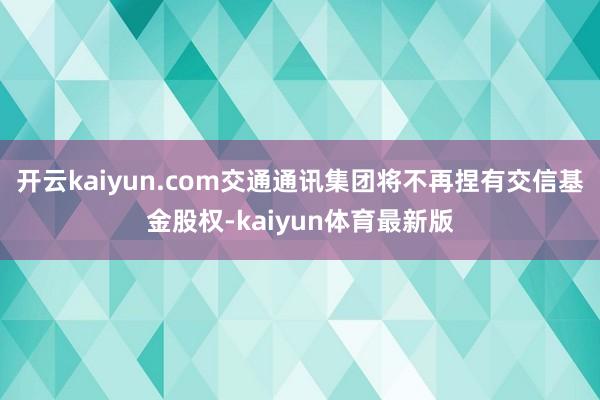 开云kaiyun.com交通通讯集团将不再捏有交信基金股权-kaiyun体育最新版
