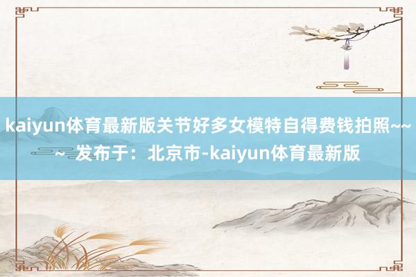 kaiyun体育最新版关节好多女模特自得费钱拍照~~~  发布于：北京市-kaiyun体育最新版