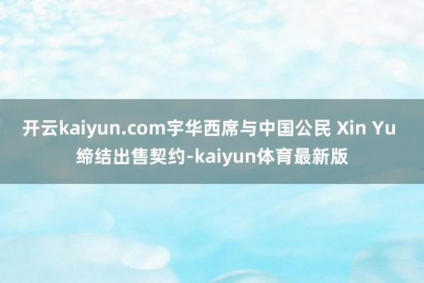 开云kaiyun.com宇华西席与中国公民 Xin Yu 缔结出售契约-kaiyun体育最新版