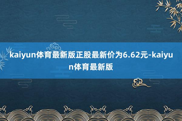 kaiyun体育最新版正股最新价为6.62元-kaiyun体育最新版