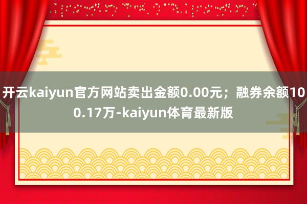 开云kaiyun官方网站卖出金额0.00元；融券余额100.17万-kaiyun体育最新版