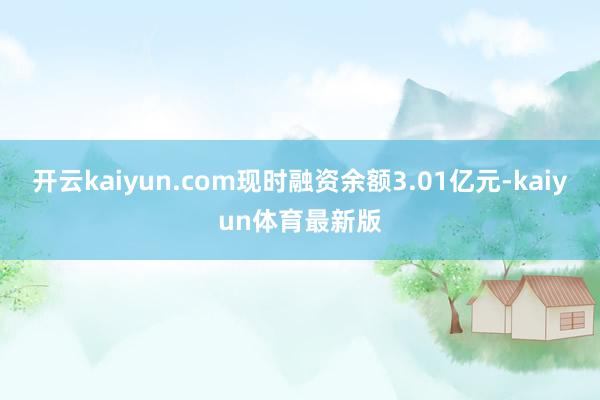 开云kaiyun.com现时融资余额3.01亿元-kaiyun体育最新版