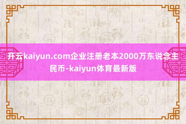 开云kaiyun.com企业注册老本2000万东说念主民币-kaiyun体育最新版