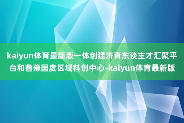 kaiyun体育最新版一体创建济青东谈主才汇聚平台和鲁豫国度区域科创中心-kaiyun体育最新版