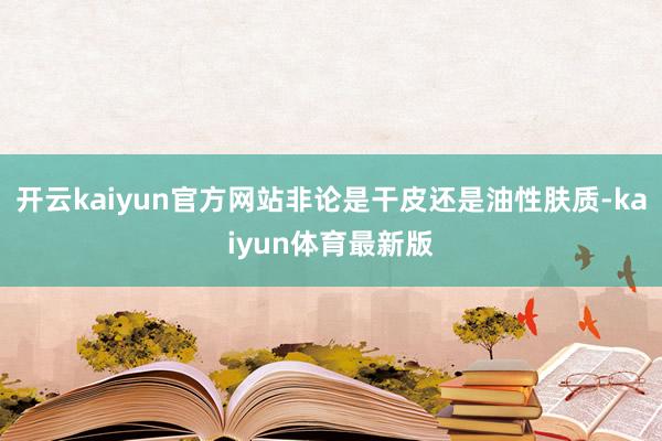 开云kaiyun官方网站非论是干皮还是油性肤质-kaiyun体育最新版
