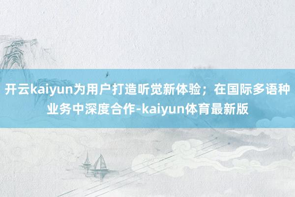 开云kaiyun为用户打造听觉新体验；在国际多语种业务中深度合作-kaiyun体育最新版