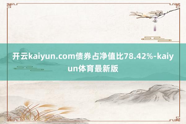 开云kaiyun.com债券占净值比78.42%-kaiyun体育最新版