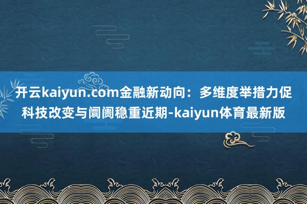 开云kaiyun.com金融新动向：多维度举措力促科技改变与阛阓稳重近期-kaiyun体育最新版