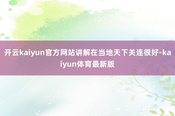 开云kaiyun官方网站讲解在当地天下关连很好-kaiyun体育最新版