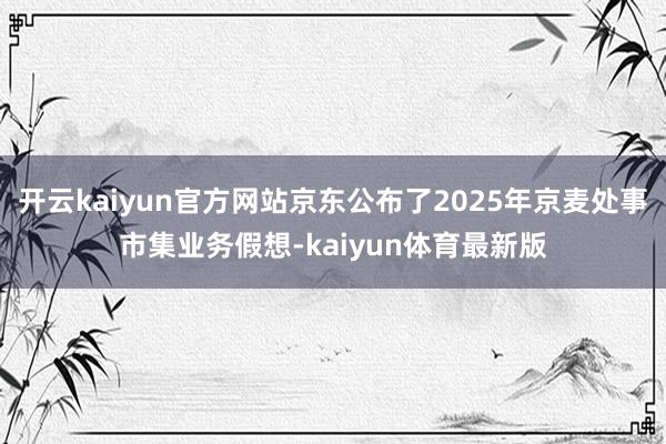 开云kaiyun官方网站京东公布了2025年京麦处事市集业务假想-kaiyun体育最新版