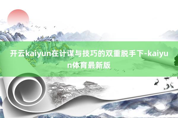 开云kaiyun在计谋与技巧的双重脱手下-kaiyun体育最新版