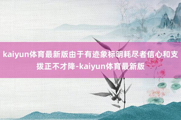 kaiyun体育最新版由于有迹象标明耗尽者信心和支拨正不才降-kaiyun体育最新版