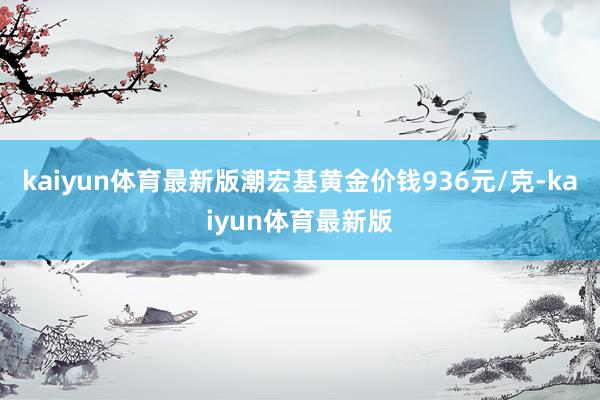 kaiyun体育最新版潮宏基黄金价钱936元/克-kaiyun体育最新版