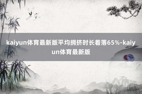 kaiyun体育最新版平均拥挤时长着落65%-kaiyun体育最新版