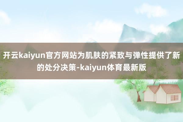 开云kaiyun官方网站为肌肤的紧致与弹性提供了新的处分决策-kaiyun体育最新版
