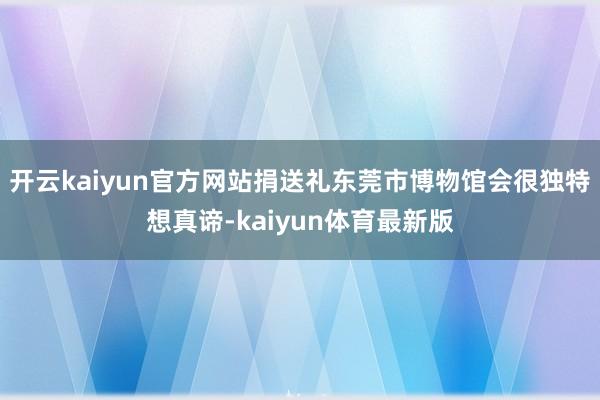 开云kaiyun官方网站捐送礼东莞市博物馆会很独特想真谛-kaiyun体育最新版