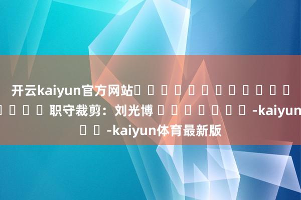 开云kaiyun官方网站												  								职守裁剪：刘光博 							-kaiyun体育最新版