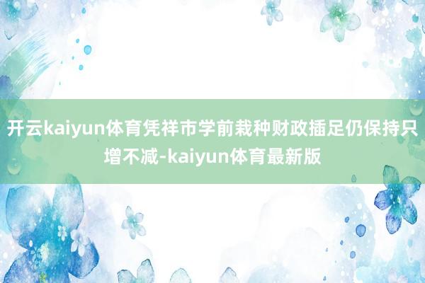 开云kaiyun体育凭祥市学前栽种财政插足仍保持只增不减-kaiyun体育最新版
