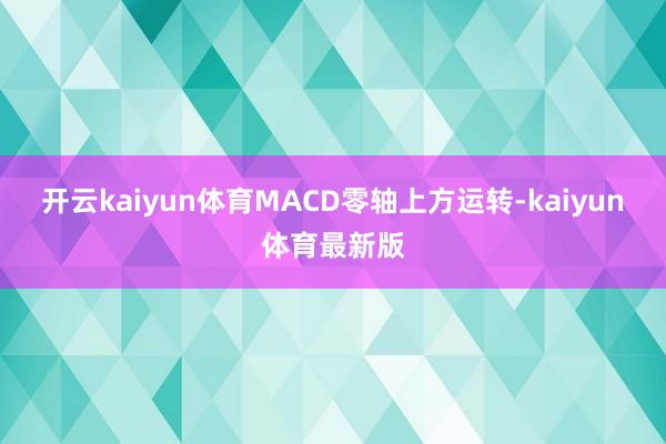开云kaiyun体育MACD零轴上方运转-kaiyun体育最新版