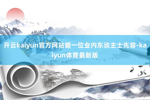 开云kaiyun官方网站据一位业内东谈主士先容-kaiyun体育最新版