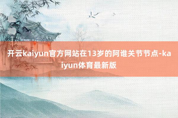 开云kaiyun官方网站在13岁的阿谁关节节点-kaiyun体育最新版