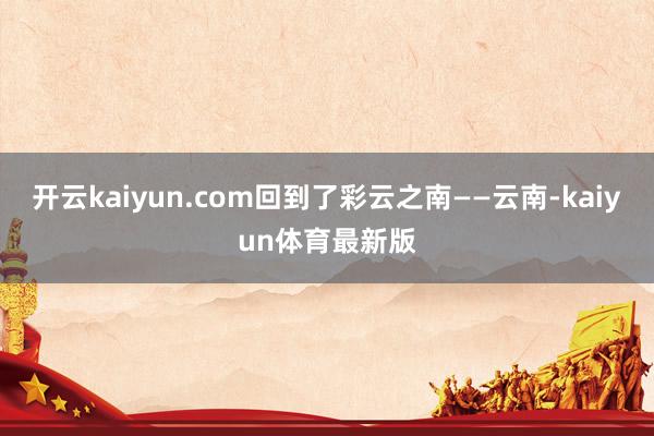 开云kaiyun.com回到了彩云之南——云南-kaiyun体育最新版