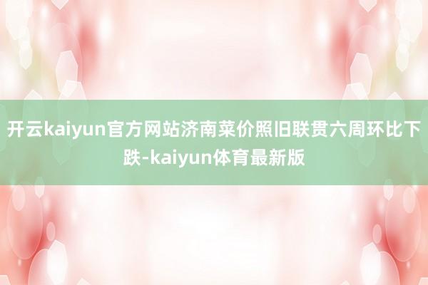 开云kaiyun官方网站　　济南菜价照旧联贯六周环比下跌-kaiyun体育最新版