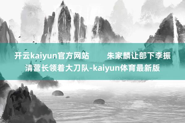 开云kaiyun官方网站        朱家麟让部下李振清营长领着大刀队-kaiyun体育最新版