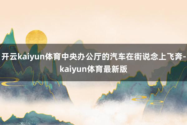 开云kaiyun体育中央办公厅的汽车在街说念上飞奔-kaiyun体育最新版