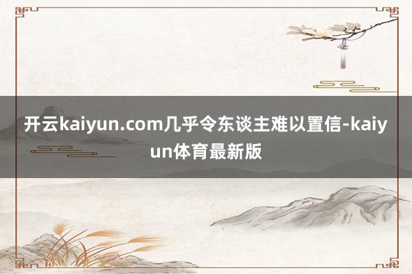 开云kaiyun.com几乎令东谈主难以置信-kaiyun体育最新版