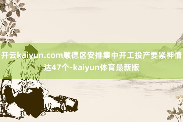 开云kaiyun.com顺德区安排集中开工投产要紧神情达47个-kaiyun体育最新版