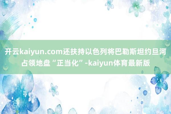 开云kaiyun.com还扶持以色列将巴勒斯坦约旦河占领地盘“正当化”-kaiyun体育最新版