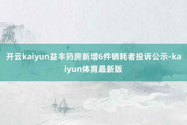 开云kaiyun益丰药房新增6件销耗者投诉公示-kaiyun体育最新版