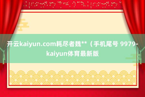 开云kaiyun.com耗尽者魏**（手机尾号 9979-kaiyun体育最新版