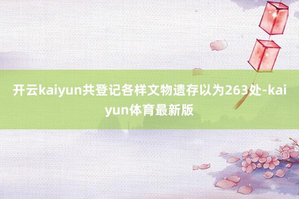 开云kaiyun共登记各样文物遗存以为263处-kaiyun体育最新版