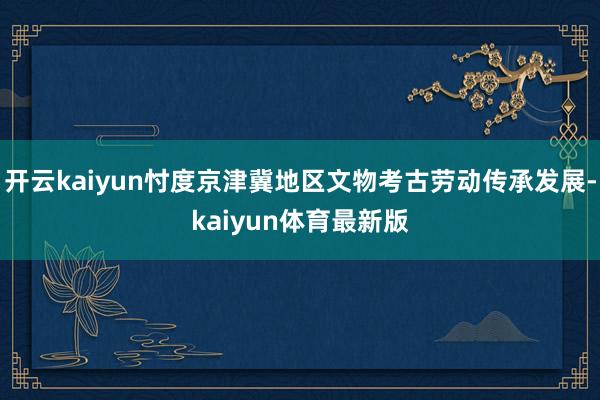 开云kaiyun忖度京津冀地区文物考古劳动传承发展-kaiyun体育最新版