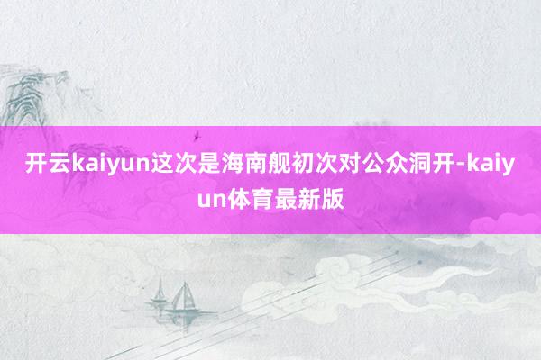 开云kaiyun这次是海南舰初次对公众洞开-kaiyun体育最新版