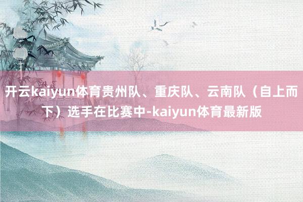 开云kaiyun体育贵州队、重庆队、云南队（自上而下）选手在比赛中-kaiyun体育最新版