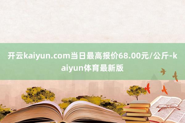 开云kaiyun.com当日最高报价68.00元/公斤-kaiyun体育最新版