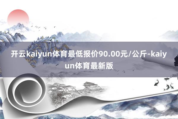 开云kaiyun体育最低报价90.00元/公斤-kaiyun体育最新版