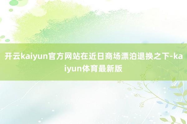 开云kaiyun官方网站在近日商场漂泊退换之下-kaiyun体育最新版