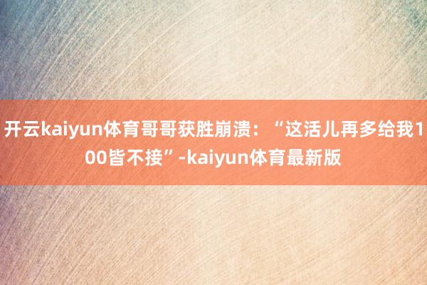 开云kaiyun体育哥哥获胜崩溃：“这活儿再多给我100皆不接”-kaiyun体育最新版