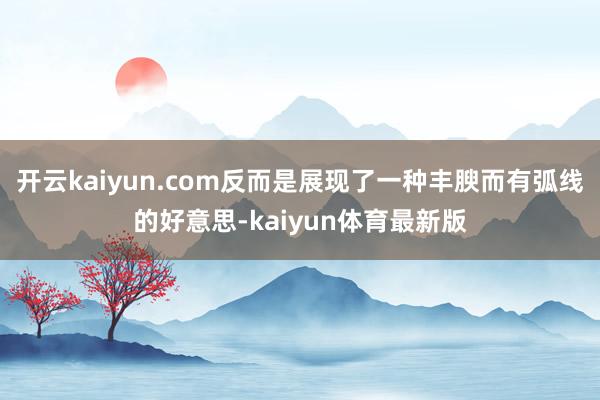 开云kaiyun.com反而是展现了一种丰腴而有弧线的好意思-kaiyun体育最新版