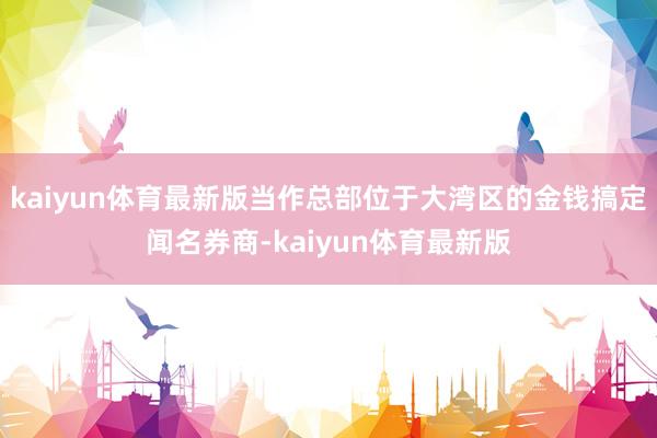kaiyun体育最新版当作总部位于大湾区的金钱搞定闻名券商-kaiyun体育最新版